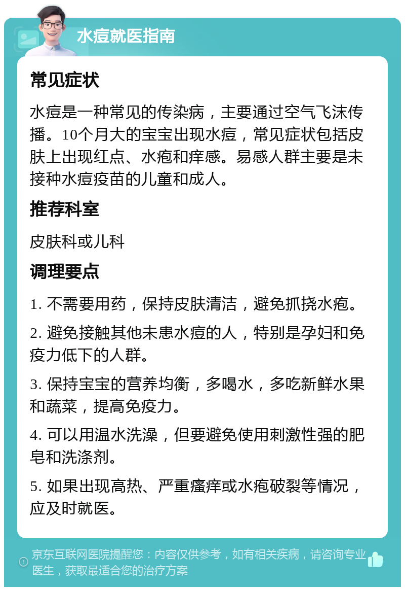 水痘就医指南 常见症状 水痘是一种常见的传染病，主要通过空气飞沫传播。10个月大的宝宝出现水痘，常见症状包括皮肤上出现红点、水疱和痒感。易感人群主要是未接种水痘疫苗的儿童和成人。 推荐科室 皮肤科或儿科 调理要点 1. 不需要用药，保持皮肤清洁，避免抓挠水疱。 2. 避免接触其他未患水痘的人，特别是孕妇和免疫力低下的人群。 3. 保持宝宝的营养均衡，多喝水，多吃新鲜水果和蔬菜，提高免疫力。 4. 可以用温水洗澡，但要避免使用刺激性强的肥皂和洗涤剂。 5. 如果出现高热、严重瘙痒或水疱破裂等情况，应及时就医。