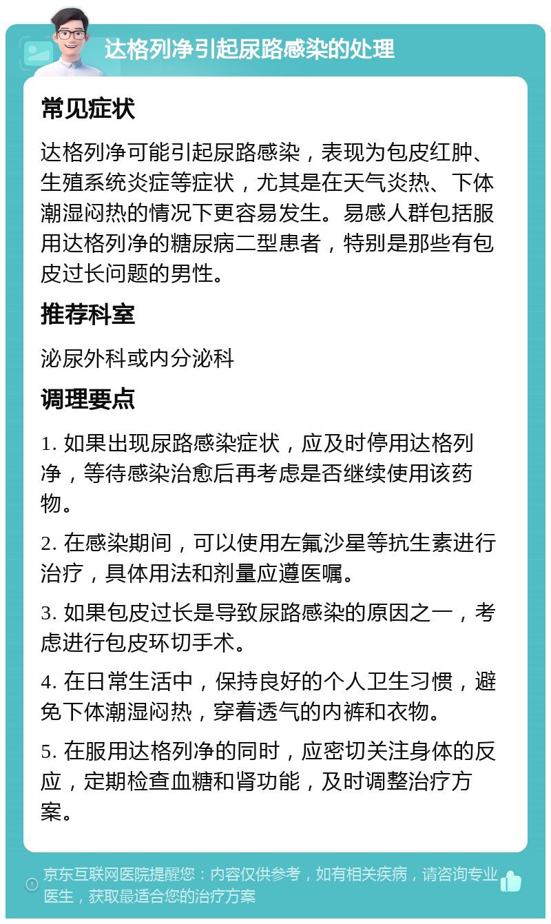 达格列净引起尿路感染的处理 常见症状 达格列净可能引起尿路感染，表现为包皮红肿、生殖系统炎症等症状，尤其是在天气炎热、下体潮湿闷热的情况下更容易发生。易感人群包括服用达格列净的糖尿病二型患者，特别是那些有包皮过长问题的男性。 推荐科室 泌尿外科或内分泌科 调理要点 1. 如果出现尿路感染症状，应及时停用达格列净，等待感染治愈后再考虑是否继续使用该药物。 2. 在感染期间，可以使用左氟沙星等抗生素进行治疗，具体用法和剂量应遵医嘱。 3. 如果包皮过长是导致尿路感染的原因之一，考虑进行包皮环切手术。 4. 在日常生活中，保持良好的个人卫生习惯，避免下体潮湿闷热，穿着透气的内裤和衣物。 5. 在服用达格列净的同时，应密切关注身体的反应，定期检查血糖和肾功能，及时调整治疗方案。