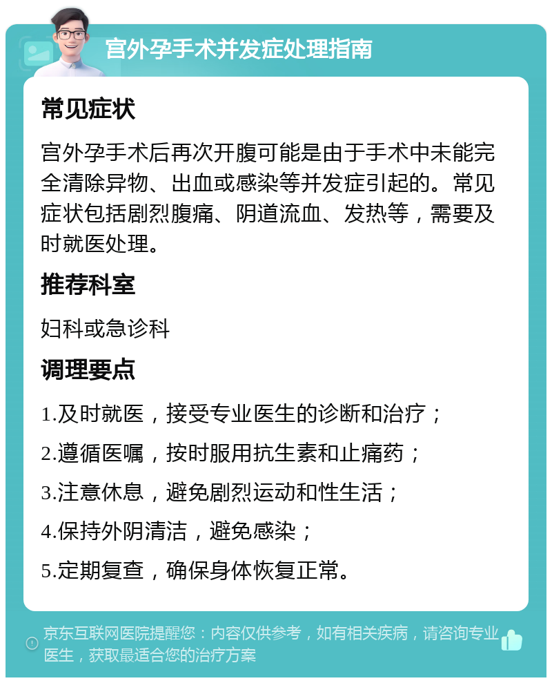 宫外孕手术并发症处理指南 常见症状 宫外孕手术后再次开腹可能是由于手术中未能完全清除异物、出血或感染等并发症引起的。常见症状包括剧烈腹痛、阴道流血、发热等，需要及时就医处理。 推荐科室 妇科或急诊科 调理要点 1.及时就医，接受专业医生的诊断和治疗； 2.遵循医嘱，按时服用抗生素和止痛药； 3.注意休息，避免剧烈运动和性生活； 4.保持外阴清洁，避免感染； 5.定期复查，确保身体恢复正常。