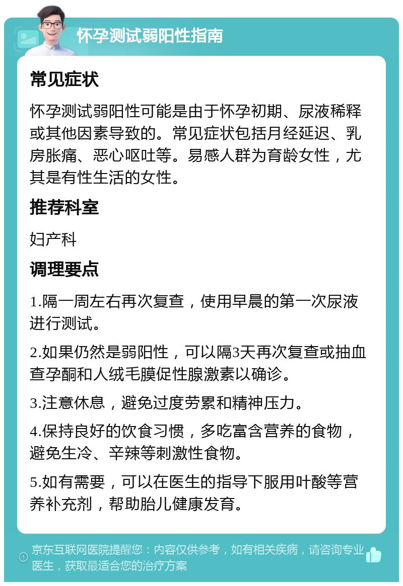 怀孕测试弱阳性指南 常见症状 怀孕测试弱阳性可能是由于怀孕初期、尿液稀释或其他因素导致的。常见症状包括月经延迟、乳房胀痛、恶心呕吐等。易感人群为育龄女性，尤其是有性生活的女性。 推荐科室 妇产科 调理要点 1.隔一周左右再次复查，使用早晨的第一次尿液进行测试。 2.如果仍然是弱阳性，可以隔3天再次复查或抽血查孕酮和人绒毛膜促性腺激素以确诊。 3.注意休息，避免过度劳累和精神压力。 4.保持良好的饮食习惯，多吃富含营养的食物，避免生冷、辛辣等刺激性食物。 5.如有需要，可以在医生的指导下服用叶酸等营养补充剂，帮助胎儿健康发育。