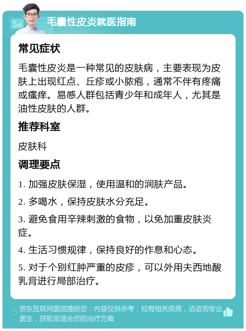 毛囊性皮炎就医指南 常见症状 毛囊性皮炎是一种常见的皮肤病，主要表现为皮肤上出现红点、丘疹或小脓疱，通常不伴有疼痛或瘙痒。易感人群包括青少年和成年人，尤其是油性皮肤的人群。 推荐科室 皮肤科 调理要点 1. 加强皮肤保湿，使用温和的润肤产品。 2. 多喝水，保持皮肤水分充足。 3. 避免食用辛辣刺激的食物，以免加重皮肤炎症。 4. 生活习惯规律，保持良好的作息和心态。 5. 对于个别红肿严重的皮疹，可以外用夫西地酸乳膏进行局部治疗。