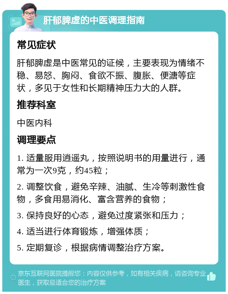 肝郁脾虚的中医调理指南 常见症状 肝郁脾虚是中医常见的证候，主要表现为情绪不稳、易怒、胸闷、食欲不振、腹胀、便溏等症状，多见于女性和长期精神压力大的人群。 推荐科室 中医内科 调理要点 1. 适量服用逍遥丸，按照说明书的用量进行，通常为一次9克，约45粒； 2. 调整饮食，避免辛辣、油腻、生冷等刺激性食物，多食用易消化、富含营养的食物； 3. 保持良好的心态，避免过度紧张和压力； 4. 适当进行体育锻炼，增强体质； 5. 定期复诊，根据病情调整治疗方案。