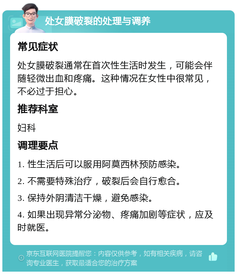 处女膜破裂的处理与调养 常见症状 处女膜破裂通常在首次性生活时发生，可能会伴随轻微出血和疼痛。这种情况在女性中很常见，不必过于担心。 推荐科室 妇科 调理要点 1. 性生活后可以服用阿莫西林预防感染。 2. 不需要特殊治疗，破裂后会自行愈合。 3. 保持外阴清洁干燥，避免感染。 4. 如果出现异常分泌物、疼痛加剧等症状，应及时就医。