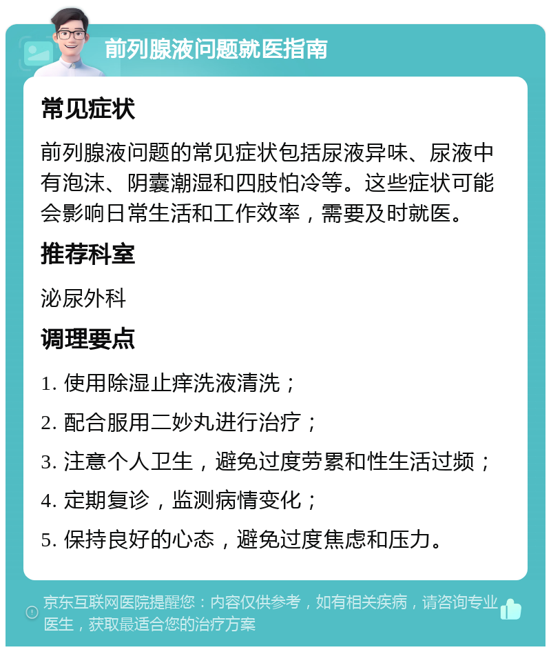 前列腺液问题就医指南 常见症状 前列腺液问题的常见症状包括尿液异味、尿液中有泡沫、阴囊潮湿和四肢怕冷等。这些症状可能会影响日常生活和工作效率，需要及时就医。 推荐科室 泌尿外科 调理要点 1. 使用除湿止痒洗液清洗； 2. 配合服用二妙丸进行治疗； 3. 注意个人卫生，避免过度劳累和性生活过频； 4. 定期复诊，监测病情变化； 5. 保持良好的心态，避免过度焦虑和压力。