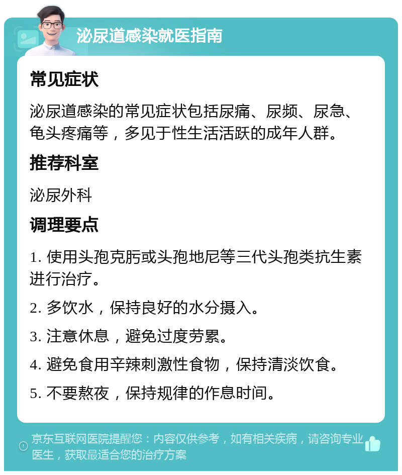 泌尿道感染就医指南 常见症状 泌尿道感染的常见症状包括尿痛、尿频、尿急、龟头疼痛等，多见于性生活活跃的成年人群。 推荐科室 泌尿外科 调理要点 1. 使用头孢克肟或头孢地尼等三代头孢类抗生素进行治疗。 2. 多饮水，保持良好的水分摄入。 3. 注意休息，避免过度劳累。 4. 避免食用辛辣刺激性食物，保持清淡饮食。 5. 不要熬夜，保持规律的作息时间。