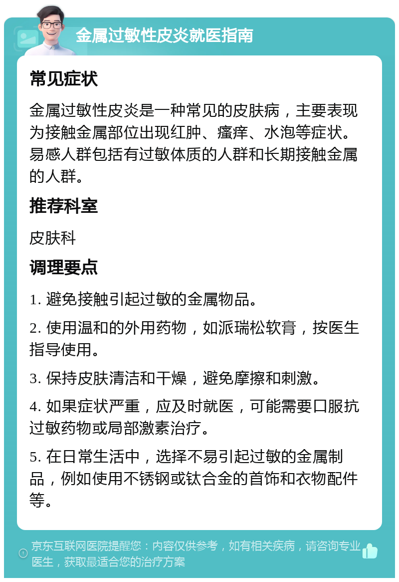 金属过敏性皮炎就医指南 常见症状 金属过敏性皮炎是一种常见的皮肤病，主要表现为接触金属部位出现红肿、瘙痒、水泡等症状。易感人群包括有过敏体质的人群和长期接触金属的人群。 推荐科室 皮肤科 调理要点 1. 避免接触引起过敏的金属物品。 2. 使用温和的外用药物，如派瑞松软膏，按医生指导使用。 3. 保持皮肤清洁和干燥，避免摩擦和刺激。 4. 如果症状严重，应及时就医，可能需要口服抗过敏药物或局部激素治疗。 5. 在日常生活中，选择不易引起过敏的金属制品，例如使用不锈钢或钛合金的首饰和衣物配件等。