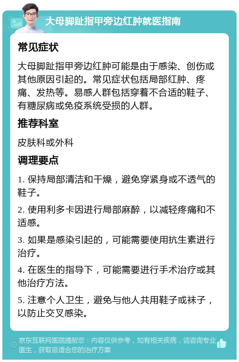 大母脚趾指甲旁边红肿就医指南 常见症状 大母脚趾指甲旁边红肿可能是由于感染、创伤或其他原因引起的。常见症状包括局部红肿、疼痛、发热等。易感人群包括穿着不合适的鞋子、有糖尿病或免疫系统受损的人群。 推荐科室 皮肤科或外科 调理要点 1. 保持局部清洁和干燥，避免穿紧身或不透气的鞋子。 2. 使用利多卡因进行局部麻醉，以减轻疼痛和不适感。 3. 如果是感染引起的，可能需要使用抗生素进行治疗。 4. 在医生的指导下，可能需要进行手术治疗或其他治疗方法。 5. 注意个人卫生，避免与他人共用鞋子或袜子，以防止交叉感染。