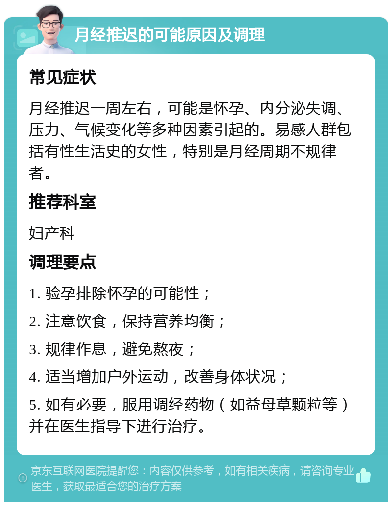 月经推迟的可能原因及调理 常见症状 月经推迟一周左右，可能是怀孕、内分泌失调、压力、气候变化等多种因素引起的。易感人群包括有性生活史的女性，特别是月经周期不规律者。 推荐科室 妇产科 调理要点 1. 验孕排除怀孕的可能性； 2. 注意饮食，保持营养均衡； 3. 规律作息，避免熬夜； 4. 适当增加户外运动，改善身体状况； 5. 如有必要，服用调经药物（如益母草颗粒等）并在医生指导下进行治疗。