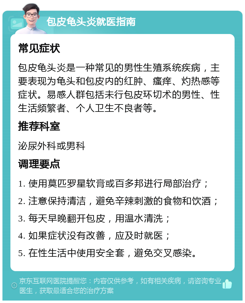 包皮龟头炎就医指南 常见症状 包皮龟头炎是一种常见的男性生殖系统疾病，主要表现为龟头和包皮内的红肿、瘙痒、灼热感等症状。易感人群包括未行包皮环切术的男性、性生活频繁者、个人卫生不良者等。 推荐科室 泌尿外科或男科 调理要点 1. 使用莫匹罗星软膏或百多邦进行局部治疗； 2. 注意保持清洁，避免辛辣刺激的食物和饮酒； 3. 每天早晚翻开包皮，用温水清洗； 4. 如果症状没有改善，应及时就医； 5. 在性生活中使用安全套，避免交叉感染。