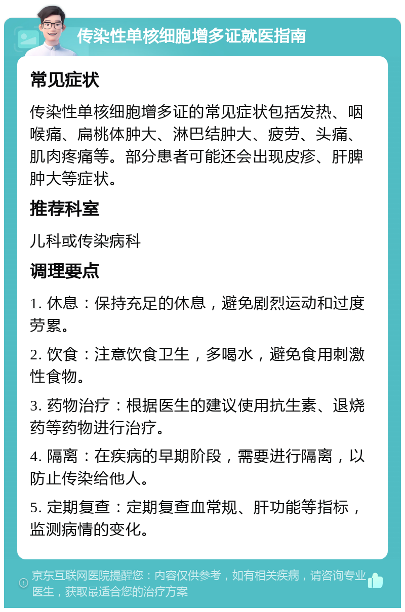 传染性单核细胞增多证就医指南 常见症状 传染性单核细胞增多证的常见症状包括发热、咽喉痛、扁桃体肿大、淋巴结肿大、疲劳、头痛、肌肉疼痛等。部分患者可能还会出现皮疹、肝脾肿大等症状。 推荐科室 儿科或传染病科 调理要点 1. 休息：保持充足的休息，避免剧烈运动和过度劳累。 2. 饮食：注意饮食卫生，多喝水，避免食用刺激性食物。 3. 药物治疗：根据医生的建议使用抗生素、退烧药等药物进行治疗。 4. 隔离：在疾病的早期阶段，需要进行隔离，以防止传染给他人。 5. 定期复查：定期复查血常规、肝功能等指标，监测病情的变化。