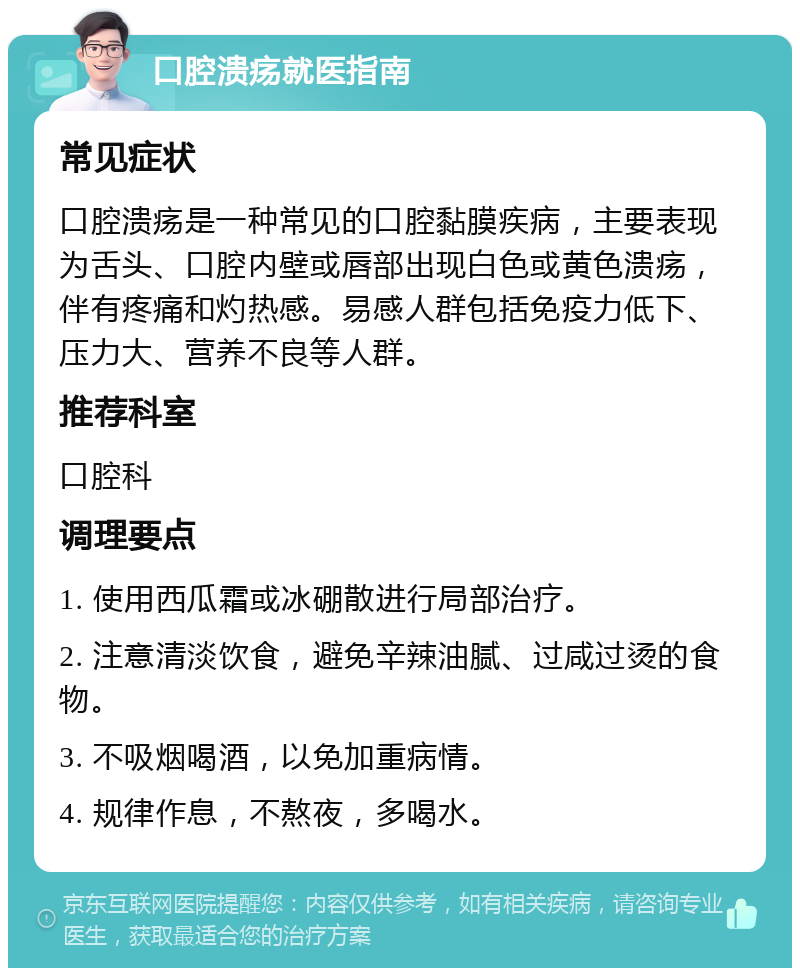 口腔溃疡就医指南 常见症状 口腔溃疡是一种常见的口腔黏膜疾病，主要表现为舌头、口腔内壁或唇部出现白色或黄色溃疡，伴有疼痛和灼热感。易感人群包括免疫力低下、压力大、营养不良等人群。 推荐科室 口腔科 调理要点 1. 使用西瓜霜或冰硼散进行局部治疗。 2. 注意清淡饮食，避免辛辣油腻、过咸过烫的食物。 3. 不吸烟喝酒，以免加重病情。 4. 规律作息，不熬夜，多喝水。