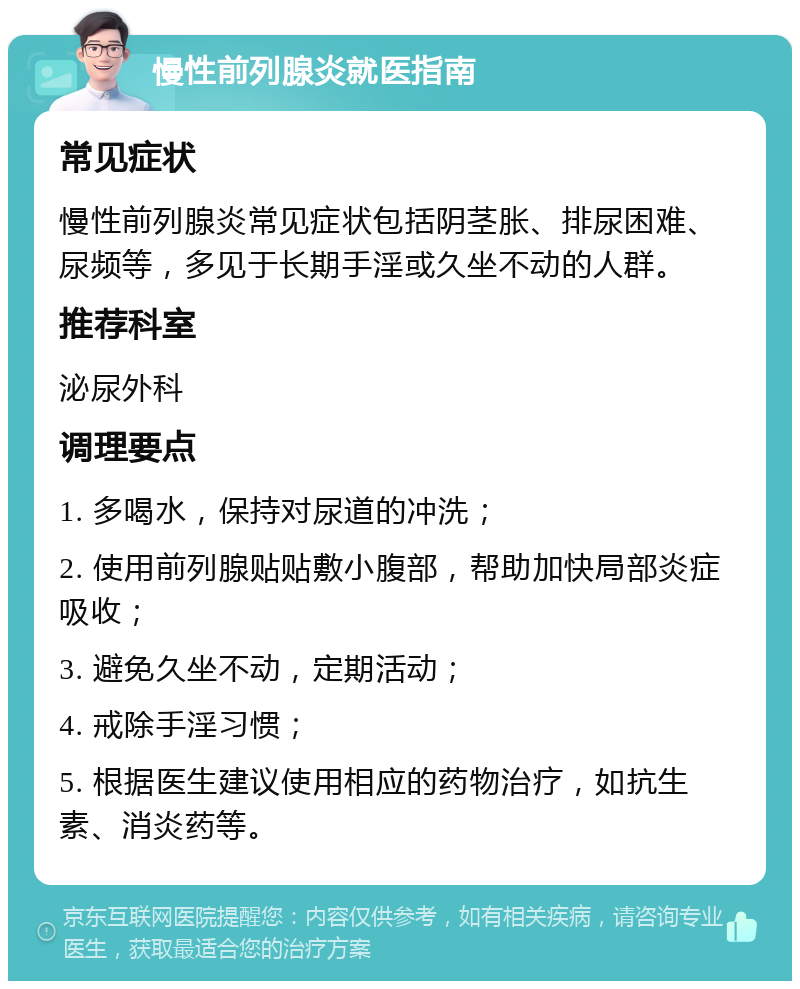 慢性前列腺炎就医指南 常见症状 慢性前列腺炎常见症状包括阴茎胀、排尿困难、尿频等，多见于长期手淫或久坐不动的人群。 推荐科室 泌尿外科 调理要点 1. 多喝水，保持对尿道的冲洗； 2. 使用前列腺贴贴敷小腹部，帮助加快局部炎症吸收； 3. 避免久坐不动，定期活动； 4. 戒除手淫习惯； 5. 根据医生建议使用相应的药物治疗，如抗生素、消炎药等。