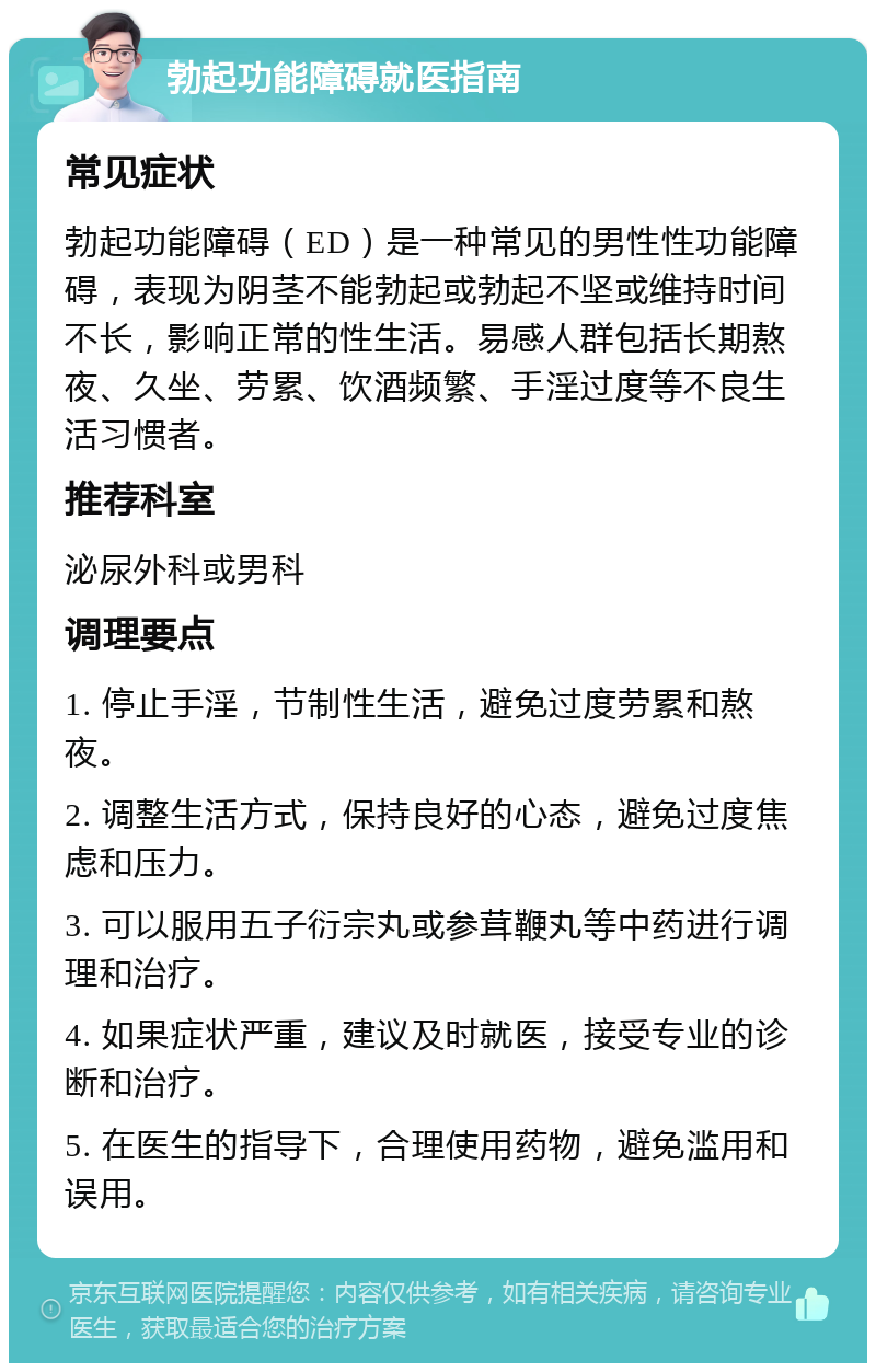 勃起功能障碍就医指南 常见症状 勃起功能障碍（ED）是一种常见的男性性功能障碍，表现为阴茎不能勃起或勃起不坚或维持时间不长，影响正常的性生活。易感人群包括长期熬夜、久坐、劳累、饮酒频繁、手淫过度等不良生活习惯者。 推荐科室 泌尿外科或男科 调理要点 1. 停止手淫，节制性生活，避免过度劳累和熬夜。 2. 调整生活方式，保持良好的心态，避免过度焦虑和压力。 3. 可以服用五子衍宗丸或参茸鞭丸等中药进行调理和治疗。 4. 如果症状严重，建议及时就医，接受专业的诊断和治疗。 5. 在医生的指导下，合理使用药物，避免滥用和误用。