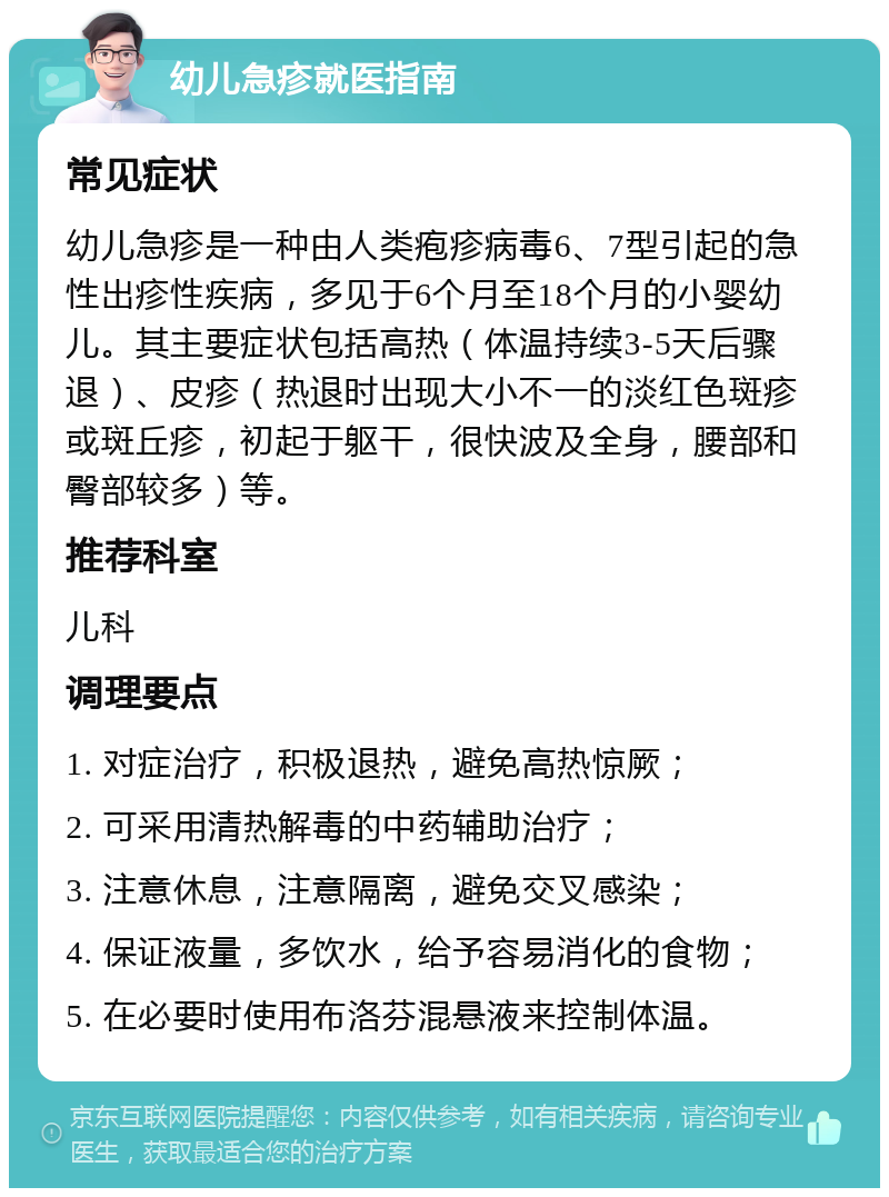 幼儿急疹就医指南 常见症状 幼儿急疹是一种由人类疱疹病毒6、7型引起的急性出疹性疾病，多见于6个月至18个月的小婴幼儿。其主要症状包括高热（体温持续3-5天后骤退）、皮疹（热退时出现大小不一的淡红色斑疹或斑丘疹，初起于躯干，很快波及全身，腰部和臀部较多）等。 推荐科室 儿科 调理要点 1. 对症治疗，积极退热，避免高热惊厥； 2. 可采用清热解毒的中药辅助治疗； 3. 注意休息，注意隔离，避免交叉感染； 4. 保证液量，多饮水，给予容易消化的食物； 5. 在必要时使用布洛芬混悬液来控制体温。