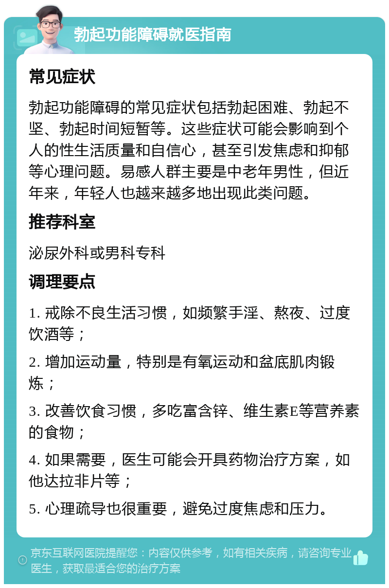 勃起功能障碍就医指南 常见症状 勃起功能障碍的常见症状包括勃起困难、勃起不坚、勃起时间短暂等。这些症状可能会影响到个人的性生活质量和自信心，甚至引发焦虑和抑郁等心理问题。易感人群主要是中老年男性，但近年来，年轻人也越来越多地出现此类问题。 推荐科室 泌尿外科或男科专科 调理要点 1. 戒除不良生活习惯，如频繁手淫、熬夜、过度饮酒等； 2. 增加运动量，特别是有氧运动和盆底肌肉锻炼； 3. 改善饮食习惯，多吃富含锌、维生素E等营养素的食物； 4. 如果需要，医生可能会开具药物治疗方案，如他达拉非片等； 5. 心理疏导也很重要，避免过度焦虑和压力。