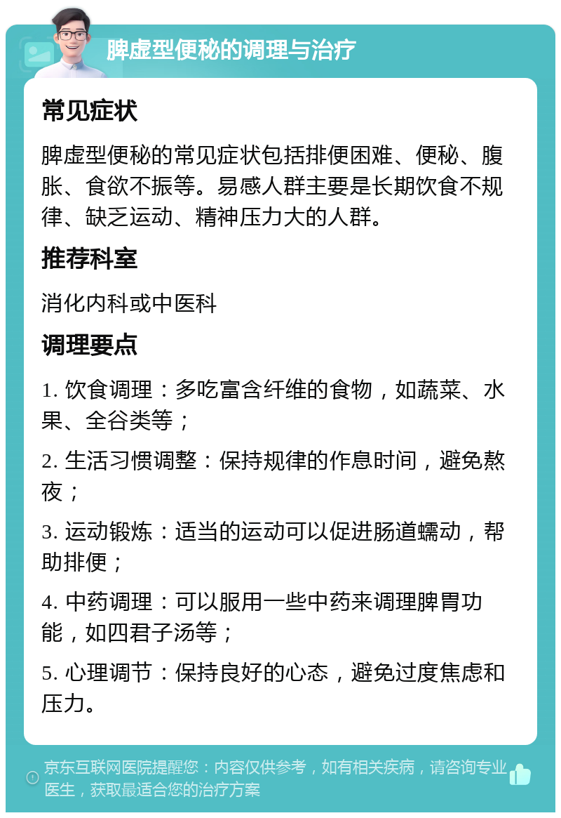 脾虚型便秘的调理与治疗 常见症状 脾虚型便秘的常见症状包括排便困难、便秘、腹胀、食欲不振等。易感人群主要是长期饮食不规律、缺乏运动、精神压力大的人群。 推荐科室 消化内科或中医科 调理要点 1. 饮食调理：多吃富含纤维的食物，如蔬菜、水果、全谷类等； 2. 生活习惯调整：保持规律的作息时间，避免熬夜； 3. 运动锻炼：适当的运动可以促进肠道蠕动，帮助排便； 4. 中药调理：可以服用一些中药来调理脾胃功能，如四君子汤等； 5. 心理调节：保持良好的心态，避免过度焦虑和压力。