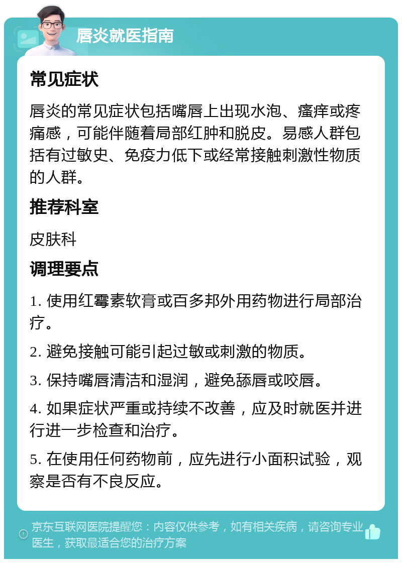 唇炎就医指南 常见症状 唇炎的常见症状包括嘴唇上出现水泡、瘙痒或疼痛感，可能伴随着局部红肿和脱皮。易感人群包括有过敏史、免疫力低下或经常接触刺激性物质的人群。 推荐科室 皮肤科 调理要点 1. 使用红霉素软膏或百多邦外用药物进行局部治疗。 2. 避免接触可能引起过敏或刺激的物质。 3. 保持嘴唇清洁和湿润，避免舔唇或咬唇。 4. 如果症状严重或持续不改善，应及时就医并进行进一步检查和治疗。 5. 在使用任何药物前，应先进行小面积试验，观察是否有不良反应。