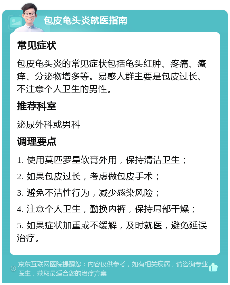 包皮龟头炎就医指南 常见症状 包皮龟头炎的常见症状包括龟头红肿、疼痛、瘙痒、分泌物增多等。易感人群主要是包皮过长、不注意个人卫生的男性。 推荐科室 泌尿外科或男科 调理要点 1. 使用莫匹罗星软膏外用，保持清洁卫生； 2. 如果包皮过长，考虑做包皮手术； 3. 避免不洁性行为，减少感染风险； 4. 注意个人卫生，勤换内裤，保持局部干燥； 5. 如果症状加重或不缓解，及时就医，避免延误治疗。