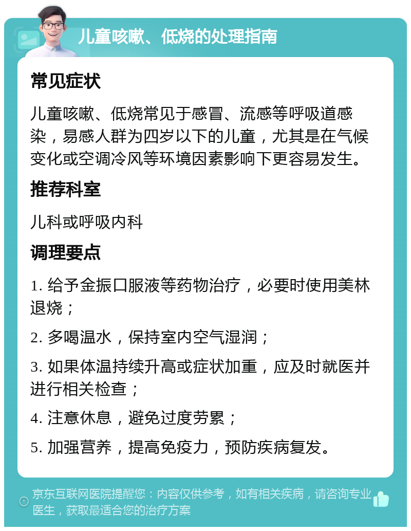 儿童咳嗽、低烧的处理指南 常见症状 儿童咳嗽、低烧常见于感冒、流感等呼吸道感染，易感人群为四岁以下的儿童，尤其是在气候变化或空调冷风等环境因素影响下更容易发生。 推荐科室 儿科或呼吸内科 调理要点 1. 给予金振口服液等药物治疗，必要时使用美林退烧； 2. 多喝温水，保持室内空气湿润； 3. 如果体温持续升高或症状加重，应及时就医并进行相关检查； 4. 注意休息，避免过度劳累； 5. 加强营养，提高免疫力，预防疾病复发。