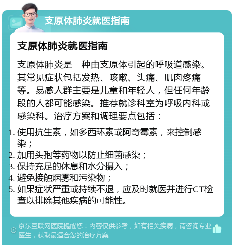 支原体肺炎就医指南 支原体肺炎就医指南 支原体肺炎是一种由支原体引起的呼吸道感染。其常见症状包括发热、咳嗽、头痛、肌肉疼痛等。易感人群主要是儿童和年轻人，但任何年龄段的人都可能感染。推荐就诊科室为呼吸内科或感染科。治疗方案和调理要点包括： 使用抗生素，如多西环素或阿奇霉素，来控制感染； 加用头孢等药物以防止细菌感染； 保持充足的休息和水分摄入； 避免接触烟雾和污染物； 如果症状严重或持续不退，应及时就医并进行CT检查以排除其他疾病的可能性。