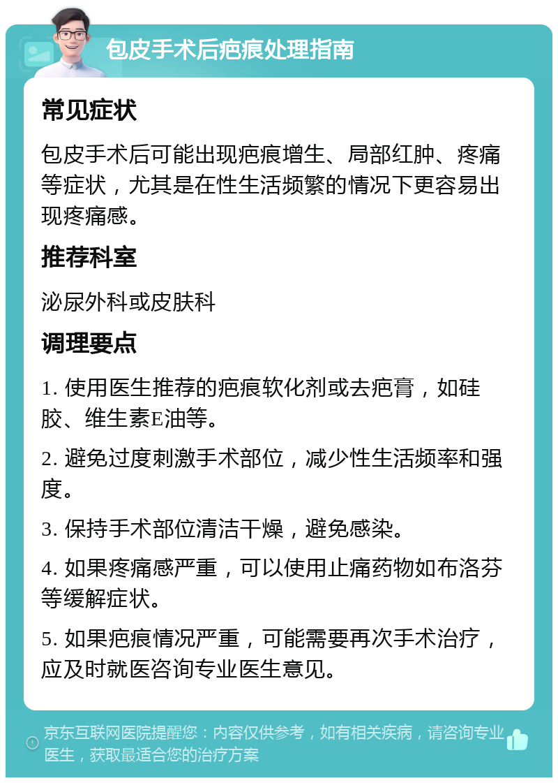 包皮手术后疤痕处理指南 常见症状 包皮手术后可能出现疤痕增生、局部红肿、疼痛等症状，尤其是在性生活频繁的情况下更容易出现疼痛感。 推荐科室 泌尿外科或皮肤科 调理要点 1. 使用医生推荐的疤痕软化剂或去疤膏，如硅胶、维生素E油等。 2. 避免过度刺激手术部位，减少性生活频率和强度。 3. 保持手术部位清洁干燥，避免感染。 4. 如果疼痛感严重，可以使用止痛药物如布洛芬等缓解症状。 5. 如果疤痕情况严重，可能需要再次手术治疗，应及时就医咨询专业医生意见。