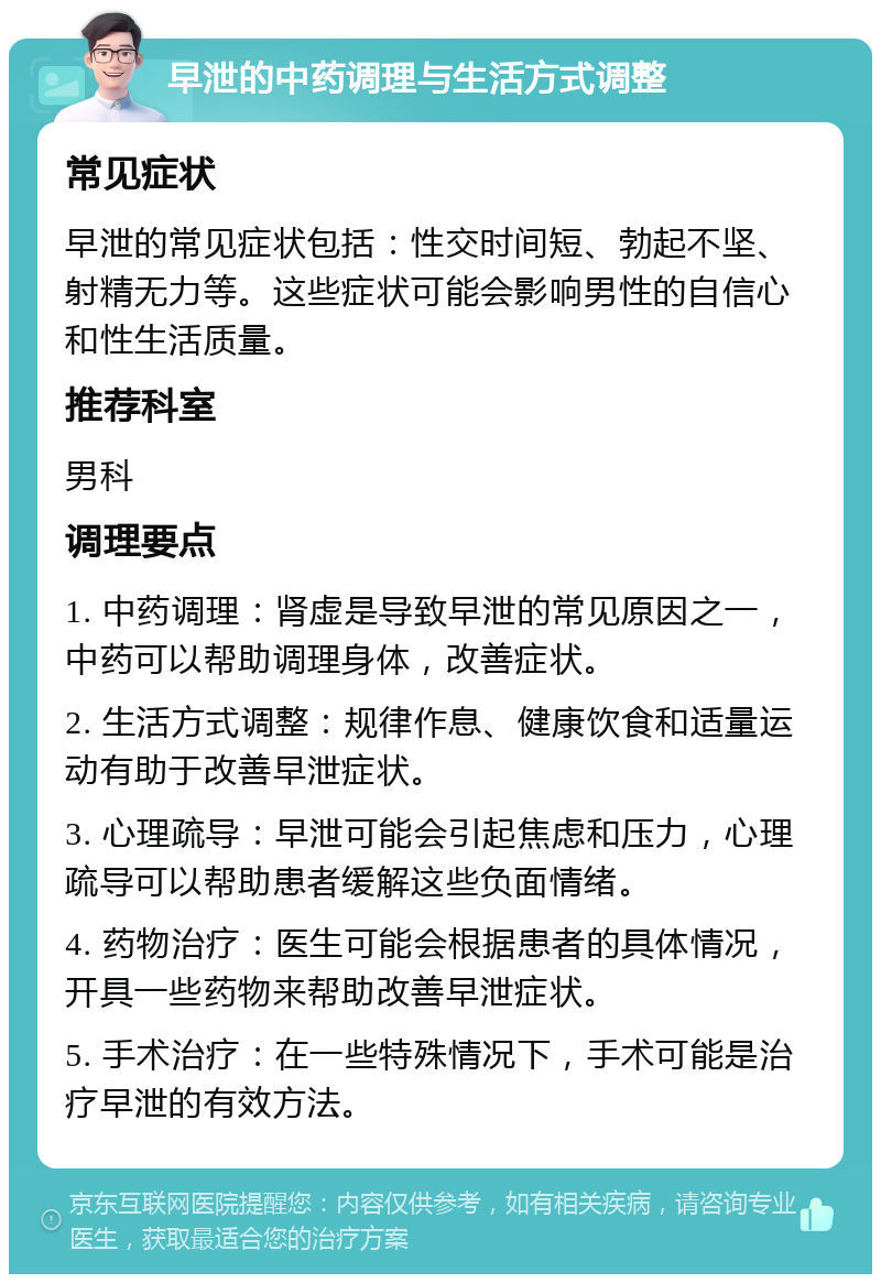 早泄的中药调理与生活方式调整 常见症状 早泄的常见症状包括：性交时间短、勃起不坚、射精无力等。这些症状可能会影响男性的自信心和性生活质量。 推荐科室 男科 调理要点 1. 中药调理：肾虚是导致早泄的常见原因之一，中药可以帮助调理身体，改善症状。 2. 生活方式调整：规律作息、健康饮食和适量运动有助于改善早泄症状。 3. 心理疏导：早泄可能会引起焦虑和压力，心理疏导可以帮助患者缓解这些负面情绪。 4. 药物治疗：医生可能会根据患者的具体情况，开具一些药物来帮助改善早泄症状。 5. 手术治疗：在一些特殊情况下，手术可能是治疗早泄的有效方法。