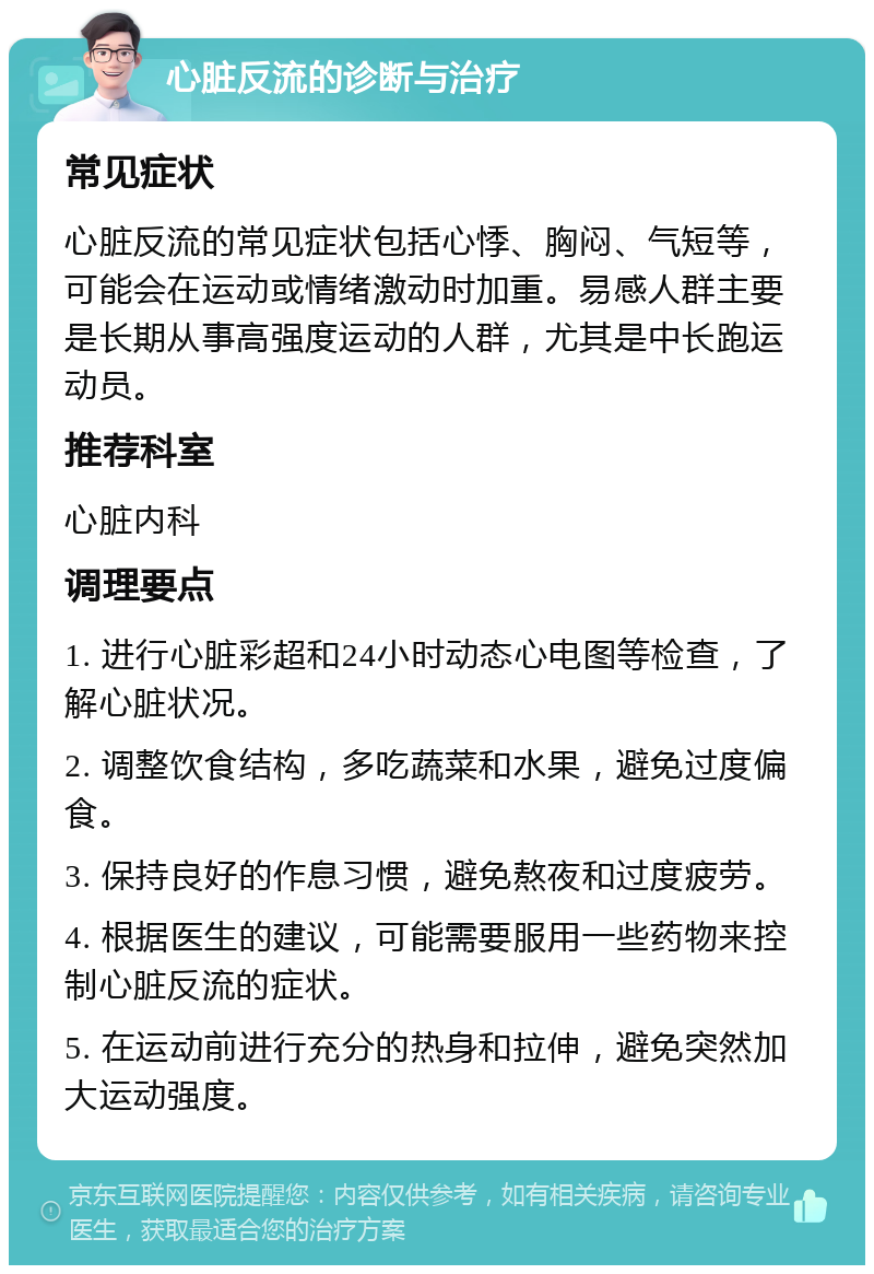 心脏反流的诊断与治疗 常见症状 心脏反流的常见症状包括心悸、胸闷、气短等，可能会在运动或情绪激动时加重。易感人群主要是长期从事高强度运动的人群，尤其是中长跑运动员。 推荐科室 心脏内科 调理要点 1. 进行心脏彩超和24小时动态心电图等检查，了解心脏状况。 2. 调整饮食结构，多吃蔬菜和水果，避免过度偏食。 3. 保持良好的作息习惯，避免熬夜和过度疲劳。 4. 根据医生的建议，可能需要服用一些药物来控制心脏反流的症状。 5. 在运动前进行充分的热身和拉伸，避免突然加大运动强度。