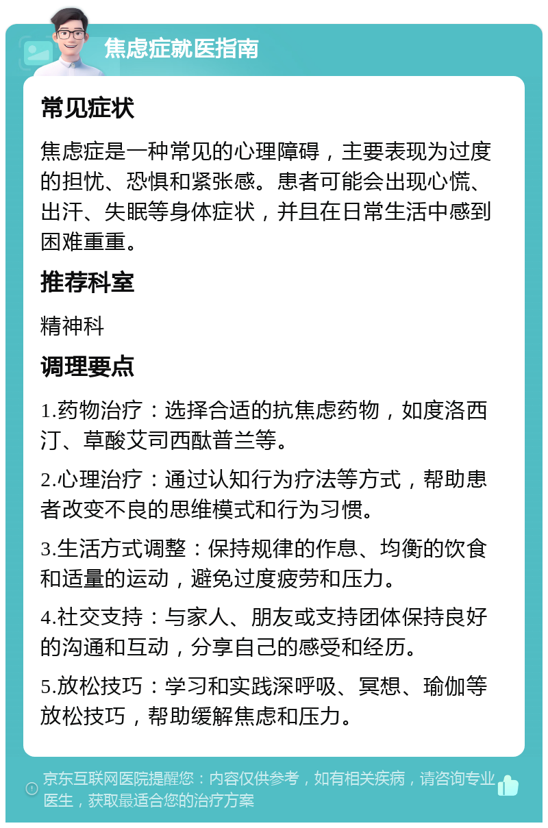 焦虑症就医指南 常见症状 焦虑症是一种常见的心理障碍，主要表现为过度的担忧、恐惧和紧张感。患者可能会出现心慌、出汗、失眠等身体症状，并且在日常生活中感到困难重重。 推荐科室 精神科 调理要点 1.药物治疗：选择合适的抗焦虑药物，如度洛西汀、草酸艾司西酞普兰等。 2.心理治疗：通过认知行为疗法等方式，帮助患者改变不良的思维模式和行为习惯。 3.生活方式调整：保持规律的作息、均衡的饮食和适量的运动，避免过度疲劳和压力。 4.社交支持：与家人、朋友或支持团体保持良好的沟通和互动，分享自己的感受和经历。 5.放松技巧：学习和实践深呼吸、冥想、瑜伽等放松技巧，帮助缓解焦虑和压力。