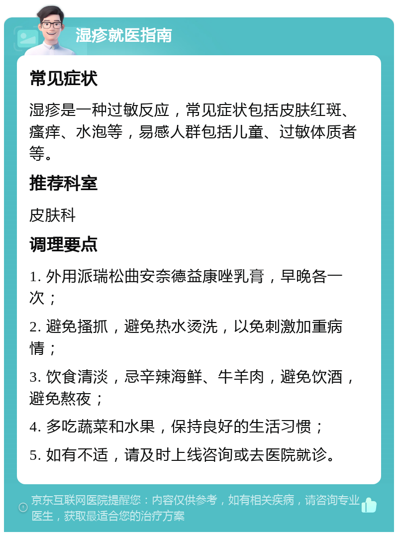 湿疹就医指南 常见症状 湿疹是一种过敏反应，常见症状包括皮肤红斑、瘙痒、水泡等，易感人群包括儿童、过敏体质者等。 推荐科室 皮肤科 调理要点 1. 外用派瑞松曲安奈德益康唑乳膏，早晚各一次； 2. 避免搔抓，避免热水烫洗，以免刺激加重病情； 3. 饮食清淡，忌辛辣海鲜、牛羊肉，避免饮酒，避免熬夜； 4. 多吃蔬菜和水果，保持良好的生活习惯； 5. 如有不适，请及时上线咨询或去医院就诊。