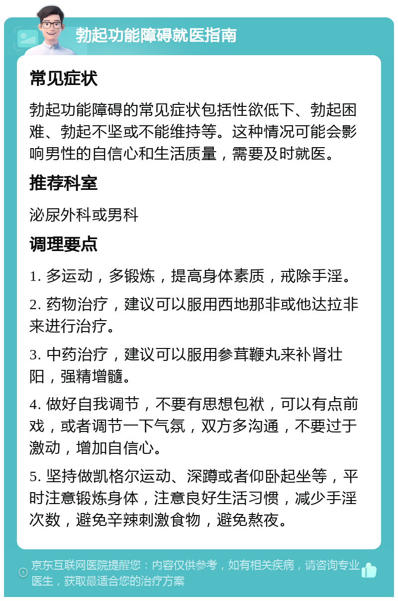 勃起功能障碍就医指南 常见症状 勃起功能障碍的常见症状包括性欲低下、勃起困难、勃起不坚或不能维持等。这种情况可能会影响男性的自信心和生活质量，需要及时就医。 推荐科室 泌尿外科或男科 调理要点 1. 多运动，多锻炼，提高身体素质，戒除手淫。 2. 药物治疗，建议可以服用西地那非或他达拉非来进行治疗。 3. 中药治疗，建议可以服用参茸鞭丸来补肾壮阳，强精增髓。 4. 做好自我调节，不要有思想包袱，可以有点前戏，或者调节一下气氛，双方多沟通，不要过于激动，增加自信心。 5. 坚持做凯格尔运动、深蹲或者仰卧起坐等，平时注意锻炼身体，注意良好生活习惯，减少手淫次数，避免辛辣刺激食物，避免熬夜。