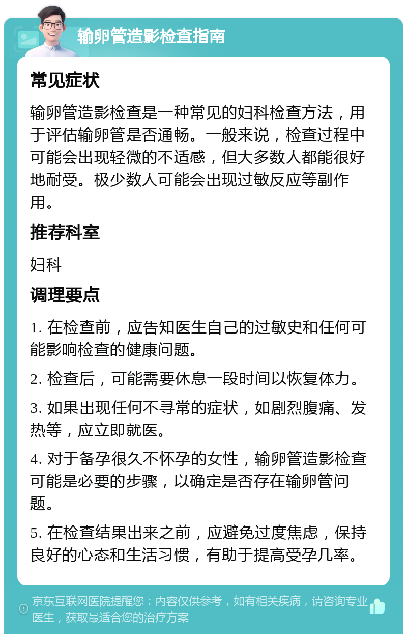 输卵管造影检查指南 常见症状 输卵管造影检查是一种常见的妇科检查方法，用于评估输卵管是否通畅。一般来说，检查过程中可能会出现轻微的不适感，但大多数人都能很好地耐受。极少数人可能会出现过敏反应等副作用。 推荐科室 妇科 调理要点 1. 在检查前，应告知医生自己的过敏史和任何可能影响检查的健康问题。 2. 检查后，可能需要休息一段时间以恢复体力。 3. 如果出现任何不寻常的症状，如剧烈腹痛、发热等，应立即就医。 4. 对于备孕很久不怀孕的女性，输卵管造影检查可能是必要的步骤，以确定是否存在输卵管问题。 5. 在检查结果出来之前，应避免过度焦虑，保持良好的心态和生活习惯，有助于提高受孕几率。