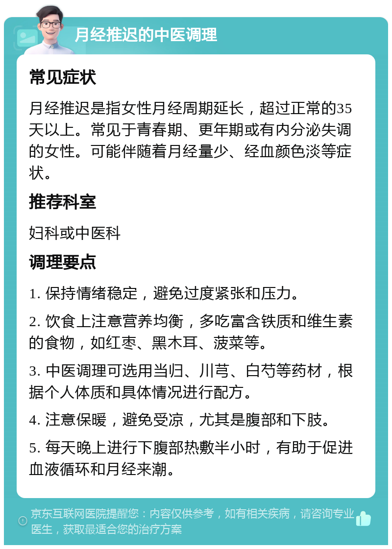 月经推迟的中医调理 常见症状 月经推迟是指女性月经周期延长，超过正常的35天以上。常见于青春期、更年期或有内分泌失调的女性。可能伴随着月经量少、经血颜色淡等症状。 推荐科室 妇科或中医科 调理要点 1. 保持情绪稳定，避免过度紧张和压力。 2. 饮食上注意营养均衡，多吃富含铁质和维生素的食物，如红枣、黑木耳、菠菜等。 3. 中医调理可选用当归、川芎、白芍等药材，根据个人体质和具体情况进行配方。 4. 注意保暖，避免受凉，尤其是腹部和下肢。 5. 每天晚上进行下腹部热敷半小时，有助于促进血液循环和月经来潮。