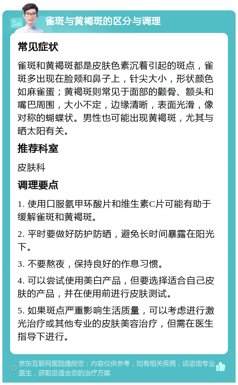 雀斑与黄褐斑的区分与调理 常见症状 雀斑和黄褐斑都是皮肤色素沉着引起的斑点，雀斑多出现在脸颊和鼻子上，针尖大小，形状颜色如麻雀蛋；黄褐斑则常见于面部的颧骨、额头和嘴巴周围，大小不定，边缘清晰，表面光滑，像对称的蝴蝶状。男性也可能出现黄褐斑，尤其与晒太阳有关。 推荐科室 皮肤科 调理要点 1. 使用口服氨甲环酸片和维生素C片可能有助于缓解雀斑和黄褐斑。 2. 平时要做好防护防晒，避免长时间暴露在阳光下。 3. 不要熬夜，保持良好的作息习惯。 4. 可以尝试使用美白产品，但要选择适合自己皮肤的产品，并在使用前进行皮肤测试。 5. 如果斑点严重影响生活质量，可以考虑进行激光治疗或其他专业的皮肤美容治疗，但需在医生指导下进行。