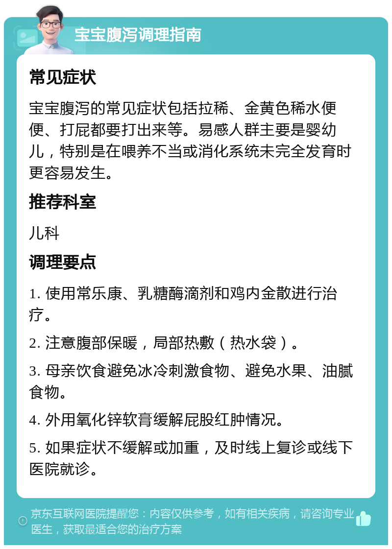 宝宝腹泻调理指南 常见症状 宝宝腹泻的常见症状包括拉稀、金黄色稀水便便、打屁都要打出来等。易感人群主要是婴幼儿，特别是在喂养不当或消化系统未完全发育时更容易发生。 推荐科室 儿科 调理要点 1. 使用常乐康、乳糖酶滴剂和鸡内金散进行治疗。 2. 注意腹部保暖，局部热敷（热水袋）。 3. 母亲饮食避免冰冷刺激食物、避免水果、油腻食物。 4. 外用氧化锌软膏缓解屁股红肿情况。 5. 如果症状不缓解或加重，及时线上复诊或线下医院就诊。