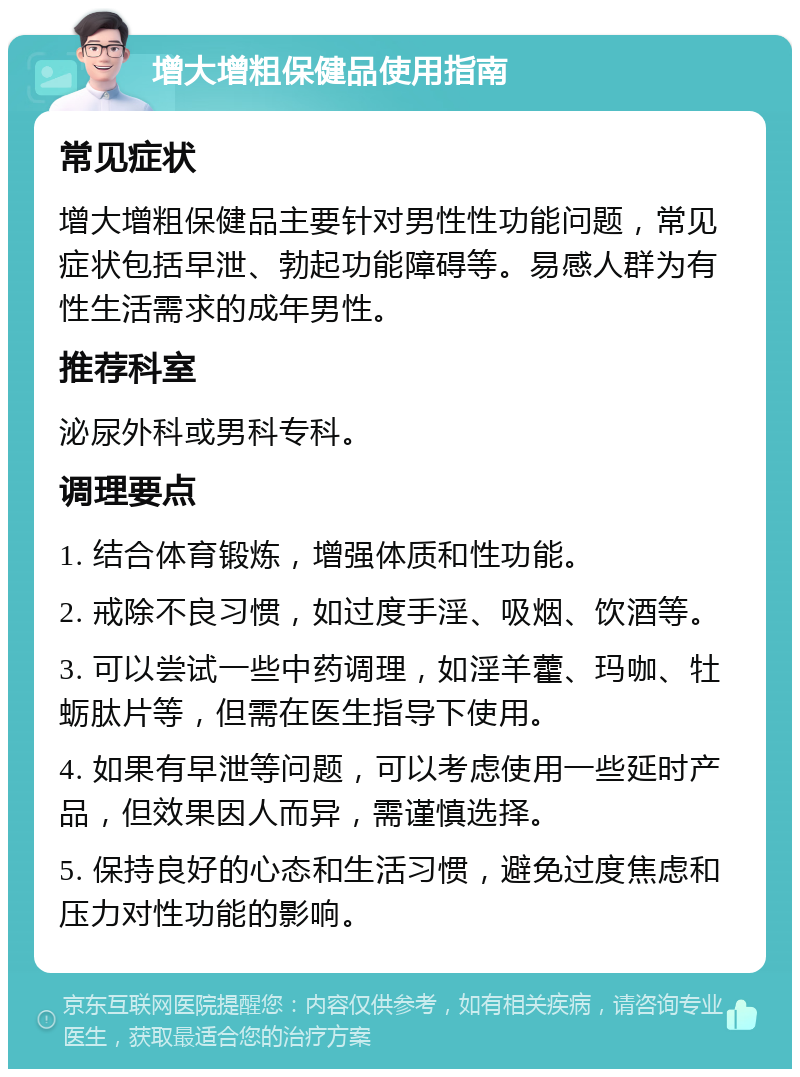 增大增粗保健品使用指南 常见症状 增大增粗保健品主要针对男性性功能问题，常见症状包括早泄、勃起功能障碍等。易感人群为有性生活需求的成年男性。 推荐科室 泌尿外科或男科专科。 调理要点 1. 结合体育锻炼，增强体质和性功能。 2. 戒除不良习惯，如过度手淫、吸烟、饮酒等。 3. 可以尝试一些中药调理，如淫羊藿、玛咖、牡蛎肽片等，但需在医生指导下使用。 4. 如果有早泄等问题，可以考虑使用一些延时产品，但效果因人而异，需谨慎选择。 5. 保持良好的心态和生活习惯，避免过度焦虑和压力对性功能的影响。