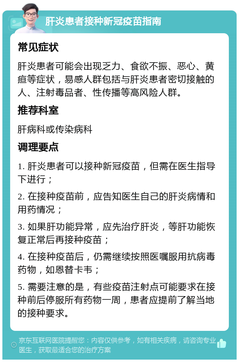 肝炎患者接种新冠疫苗指南 常见症状 肝炎患者可能会出现乏力、食欲不振、恶心、黄疸等症状，易感人群包括与肝炎患者密切接触的人、注射毒品者、性传播等高风险人群。 推荐科室 肝病科或传染病科 调理要点 1. 肝炎患者可以接种新冠疫苗，但需在医生指导下进行； 2. 在接种疫苗前，应告知医生自己的肝炎病情和用药情况； 3. 如果肝功能异常，应先治疗肝炎，等肝功能恢复正常后再接种疫苗； 4. 在接种疫苗后，仍需继续按照医嘱服用抗病毒药物，如恩替卡韦； 5. 需要注意的是，有些疫苗注射点可能要求在接种前后停服所有药物一周，患者应提前了解当地的接种要求。