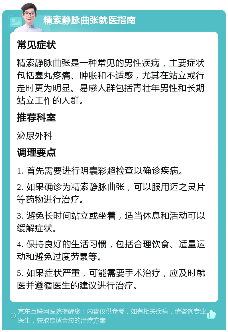 精索静脉曲张就医指南 常见症状 精索静脉曲张是一种常见的男性疾病，主要症状包括睾丸疼痛、肿胀和不适感，尤其在站立或行走时更为明显。易感人群包括青壮年男性和长期站立工作的人群。 推荐科室 泌尿外科 调理要点 1. 首先需要进行阴囊彩超检查以确诊疾病。 2. 如果确诊为精索静脉曲张，可以服用迈之灵片等药物进行治疗。 3. 避免长时间站立或坐着，适当休息和活动可以缓解症状。 4. 保持良好的生活习惯，包括合理饮食、适量运动和避免过度劳累等。 5. 如果症状严重，可能需要手术治疗，应及时就医并遵循医生的建议进行治疗。