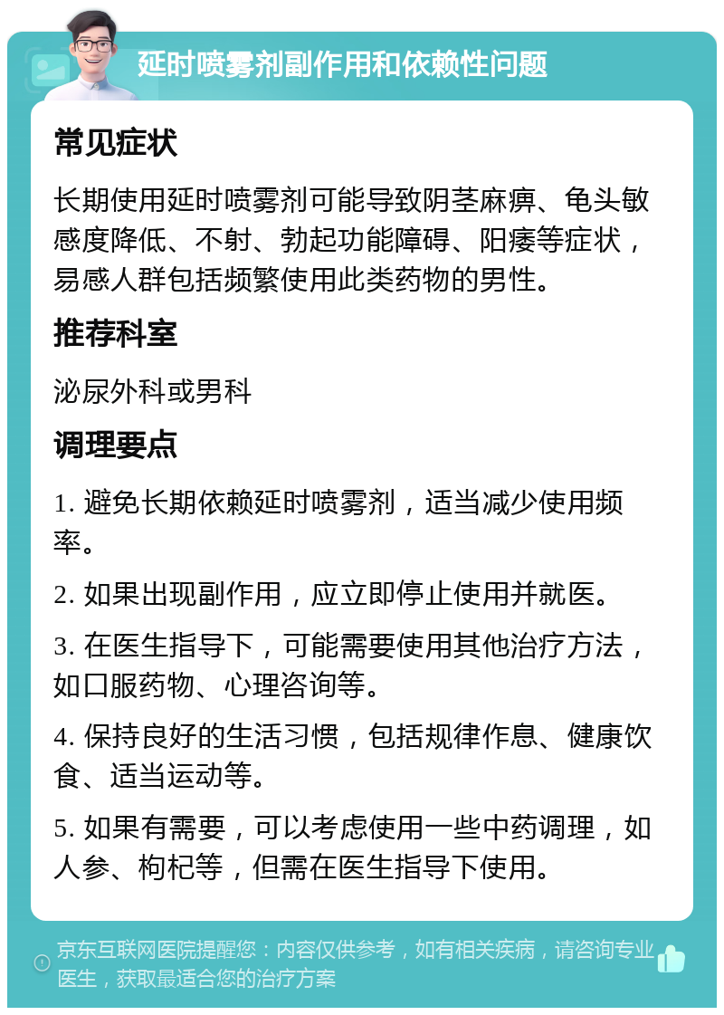 延时喷雾剂副作用和依赖性问题 常见症状 长期使用延时喷雾剂可能导致阴茎麻痹、龟头敏感度降低、不射、勃起功能障碍、阳痿等症状，易感人群包括频繁使用此类药物的男性。 推荐科室 泌尿外科或男科 调理要点 1. 避免长期依赖延时喷雾剂，适当减少使用频率。 2. 如果出现副作用，应立即停止使用并就医。 3. 在医生指导下，可能需要使用其他治疗方法，如口服药物、心理咨询等。 4. 保持良好的生活习惯，包括规律作息、健康饮食、适当运动等。 5. 如果有需要，可以考虑使用一些中药调理，如人参、枸杞等，但需在医生指导下使用。