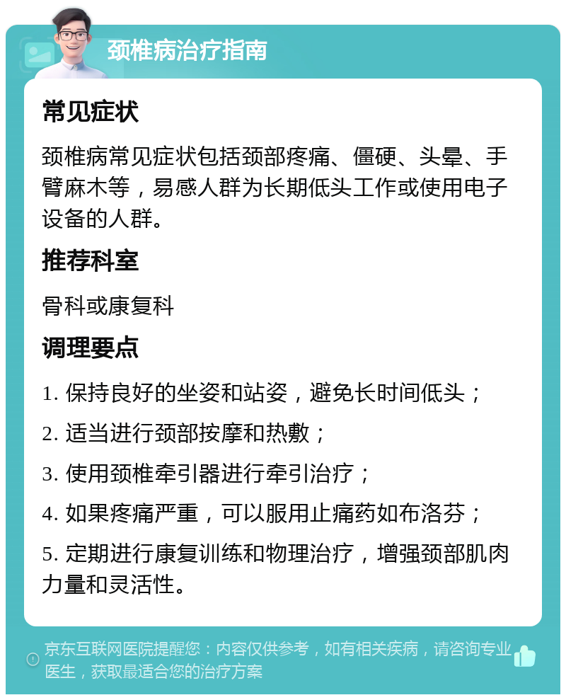 颈椎病治疗指南 常见症状 颈椎病常见症状包括颈部疼痛、僵硬、头晕、手臂麻木等，易感人群为长期低头工作或使用电子设备的人群。 推荐科室 骨科或康复科 调理要点 1. 保持良好的坐姿和站姿，避免长时间低头； 2. 适当进行颈部按摩和热敷； 3. 使用颈椎牵引器进行牵引治疗； 4. 如果疼痛严重，可以服用止痛药如布洛芬； 5. 定期进行康复训练和物理治疗，增强颈部肌肉力量和灵活性。