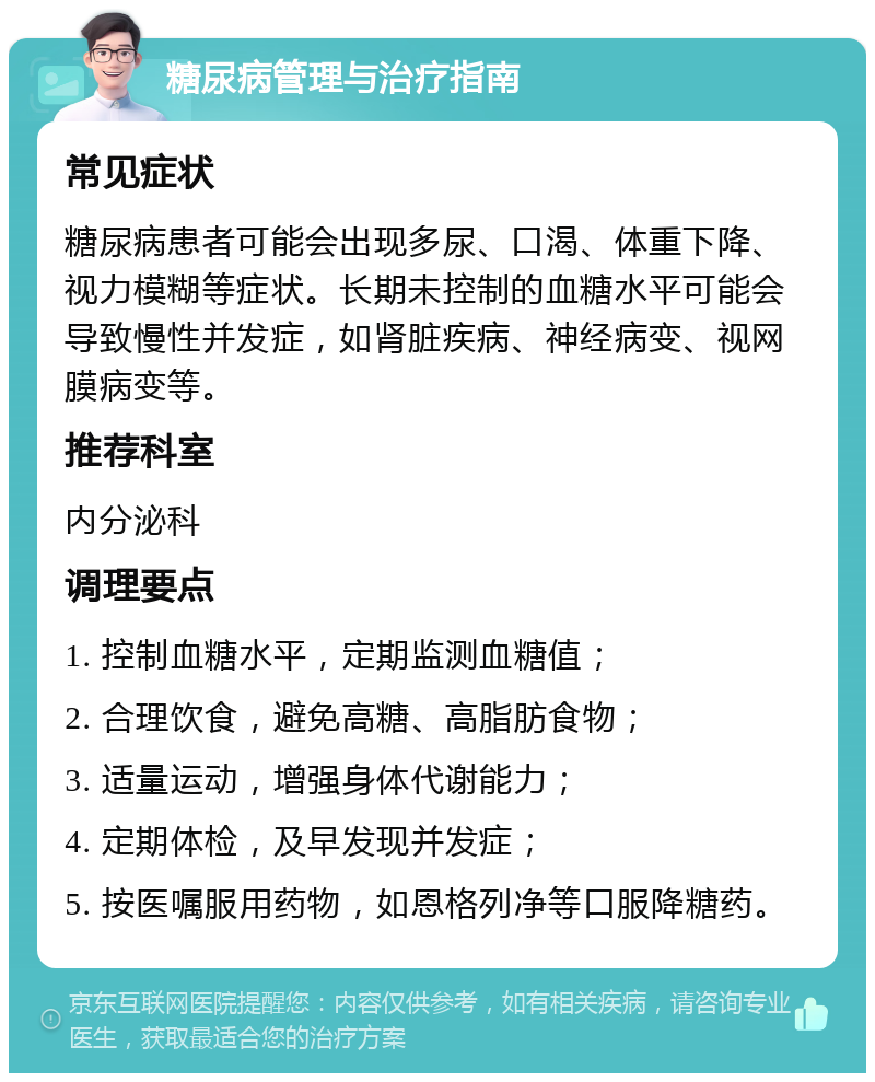 糖尿病管理与治疗指南 常见症状 糖尿病患者可能会出现多尿、口渴、体重下降、视力模糊等症状。长期未控制的血糖水平可能会导致慢性并发症，如肾脏疾病、神经病变、视网膜病变等。 推荐科室 内分泌科 调理要点 1. 控制血糖水平，定期监测血糖值； 2. 合理饮食，避免高糖、高脂肪食物； 3. 适量运动，增强身体代谢能力； 4. 定期体检，及早发现并发症； 5. 按医嘱服用药物，如恩格列净等口服降糖药。