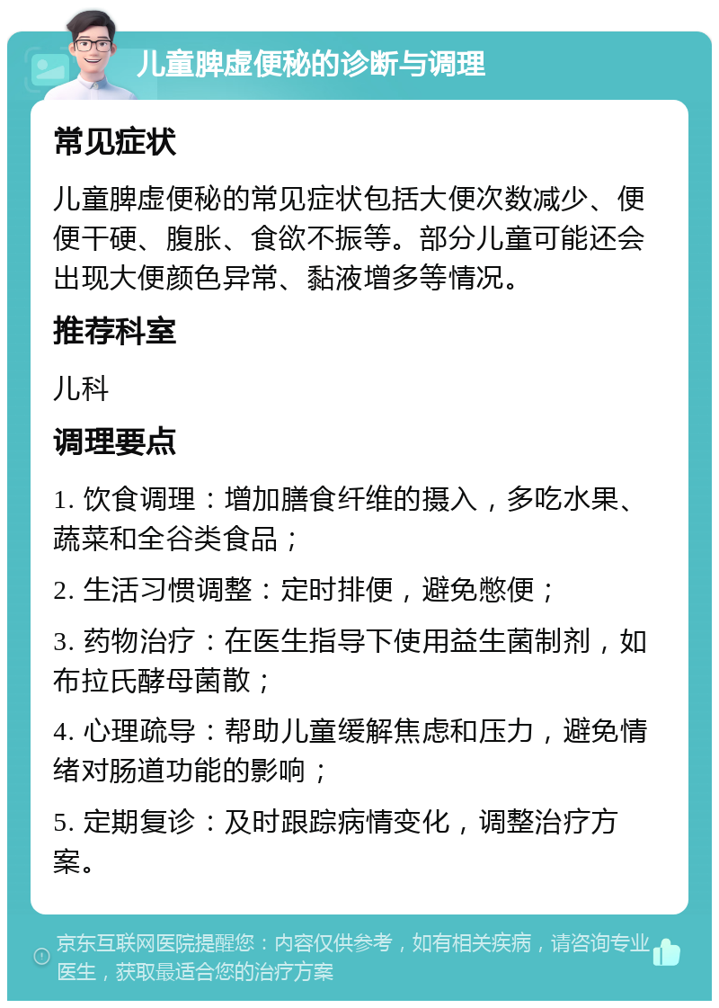 儿童脾虚便秘的诊断与调理 常见症状 儿童脾虚便秘的常见症状包括大便次数减少、便便干硬、腹胀、食欲不振等。部分儿童可能还会出现大便颜色异常、黏液增多等情况。 推荐科室 儿科 调理要点 1. 饮食调理：增加膳食纤维的摄入，多吃水果、蔬菜和全谷类食品； 2. 生活习惯调整：定时排便，避免憋便； 3. 药物治疗：在医生指导下使用益生菌制剂，如布拉氏酵母菌散； 4. 心理疏导：帮助儿童缓解焦虑和压力，避免情绪对肠道功能的影响； 5. 定期复诊：及时跟踪病情变化，调整治疗方案。