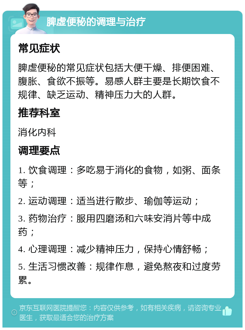 脾虚便秘的调理与治疗 常见症状 脾虚便秘的常见症状包括大便干燥、排便困难、腹胀、食欲不振等。易感人群主要是长期饮食不规律、缺乏运动、精神压力大的人群。 推荐科室 消化内科 调理要点 1. 饮食调理：多吃易于消化的食物，如粥、面条等； 2. 运动调理：适当进行散步、瑜伽等运动； 3. 药物治疗：服用四磨汤和六味安消片等中成药； 4. 心理调理：减少精神压力，保持心情舒畅； 5. 生活习惯改善：规律作息，避免熬夜和过度劳累。