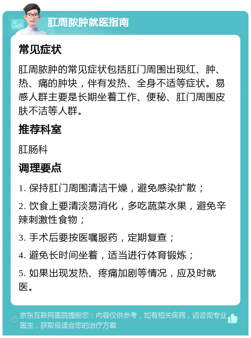 肛周脓肿就医指南 常见症状 肛周脓肿的常见症状包括肛门周围出现红、肿、热、痛的肿块，伴有发热、全身不适等症状。易感人群主要是长期坐着工作、便秘、肛门周围皮肤不洁等人群。 推荐科室 肛肠科 调理要点 1. 保持肛门周围清洁干燥，避免感染扩散； 2. 饮食上要清淡易消化，多吃蔬菜水果，避免辛辣刺激性食物； 3. 手术后要按医嘱服药，定期复查； 4. 避免长时间坐着，适当进行体育锻炼； 5. 如果出现发热、疼痛加剧等情况，应及时就医。