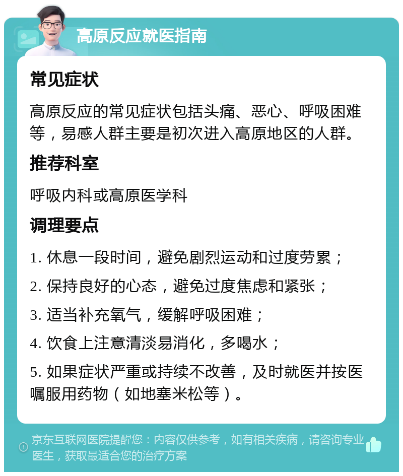 高原反应就医指南 常见症状 高原反应的常见症状包括头痛、恶心、呼吸困难等，易感人群主要是初次进入高原地区的人群。 推荐科室 呼吸内科或高原医学科 调理要点 1. 休息一段时间，避免剧烈运动和过度劳累； 2. 保持良好的心态，避免过度焦虑和紧张； 3. 适当补充氧气，缓解呼吸困难； 4. 饮食上注意清淡易消化，多喝水； 5. 如果症状严重或持续不改善，及时就医并按医嘱服用药物（如地塞米松等）。