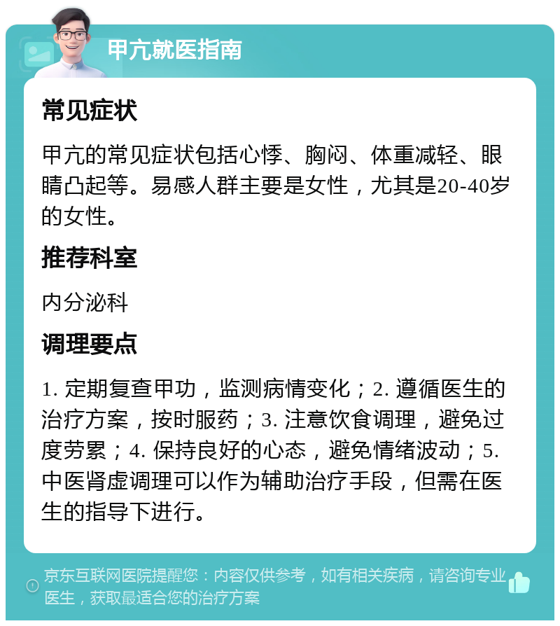 甲亢就医指南 常见症状 甲亢的常见症状包括心悸、胸闷、体重减轻、眼睛凸起等。易感人群主要是女性，尤其是20-40岁的女性。 推荐科室 内分泌科 调理要点 1. 定期复查甲功，监测病情变化；2. 遵循医生的治疗方案，按时服药；3. 注意饮食调理，避免过度劳累；4. 保持良好的心态，避免情绪波动；5. 中医肾虚调理可以作为辅助治疗手段，但需在医生的指导下进行。