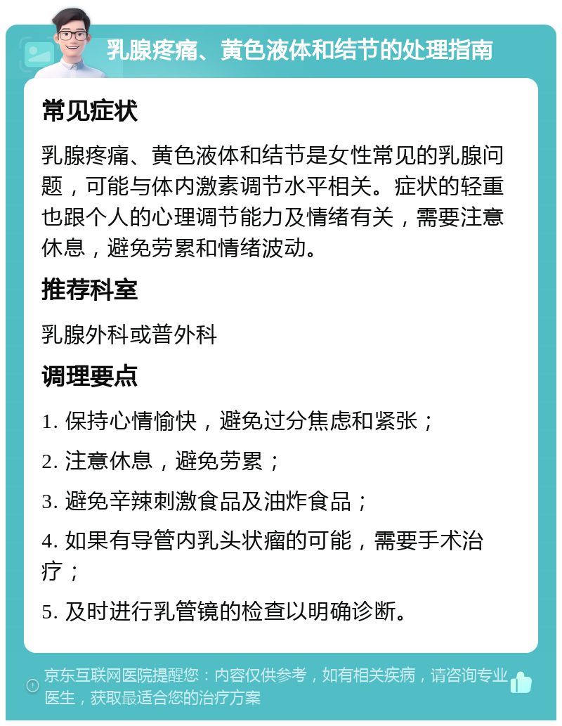 乳腺疼痛、黄色液体和结节的处理指南 常见症状 乳腺疼痛、黄色液体和结节是女性常见的乳腺问题，可能与体内激素调节水平相关。症状的轻重也跟个人的心理调节能力及情绪有关，需要注意休息，避免劳累和情绪波动。 推荐科室 乳腺外科或普外科 调理要点 1. 保持心情愉快，避免过分焦虑和紧张； 2. 注意休息，避免劳累； 3. 避免辛辣刺激食品及油炸食品； 4. 如果有导管内乳头状瘤的可能，需要手术治疗； 5. 及时进行乳管镜的检查以明确诊断。