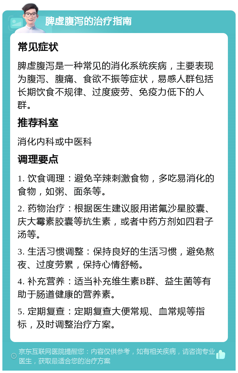 脾虚腹泻的治疗指南 常见症状 脾虚腹泻是一种常见的消化系统疾病，主要表现为腹泻、腹痛、食欲不振等症状，易感人群包括长期饮食不规律、过度疲劳、免疫力低下的人群。 推荐科室 消化内科或中医科 调理要点 1. 饮食调理：避免辛辣刺激食物，多吃易消化的食物，如粥、面条等。 2. 药物治疗：根据医生建议服用诺氟沙星胶囊、庆大霉素胶囊等抗生素，或者中药方剂如四君子汤等。 3. 生活习惯调整：保持良好的生活习惯，避免熬夜、过度劳累，保持心情舒畅。 4. 补充营养：适当补充维生素B群、益生菌等有助于肠道健康的营养素。 5. 定期复查：定期复查大便常规、血常规等指标，及时调整治疗方案。