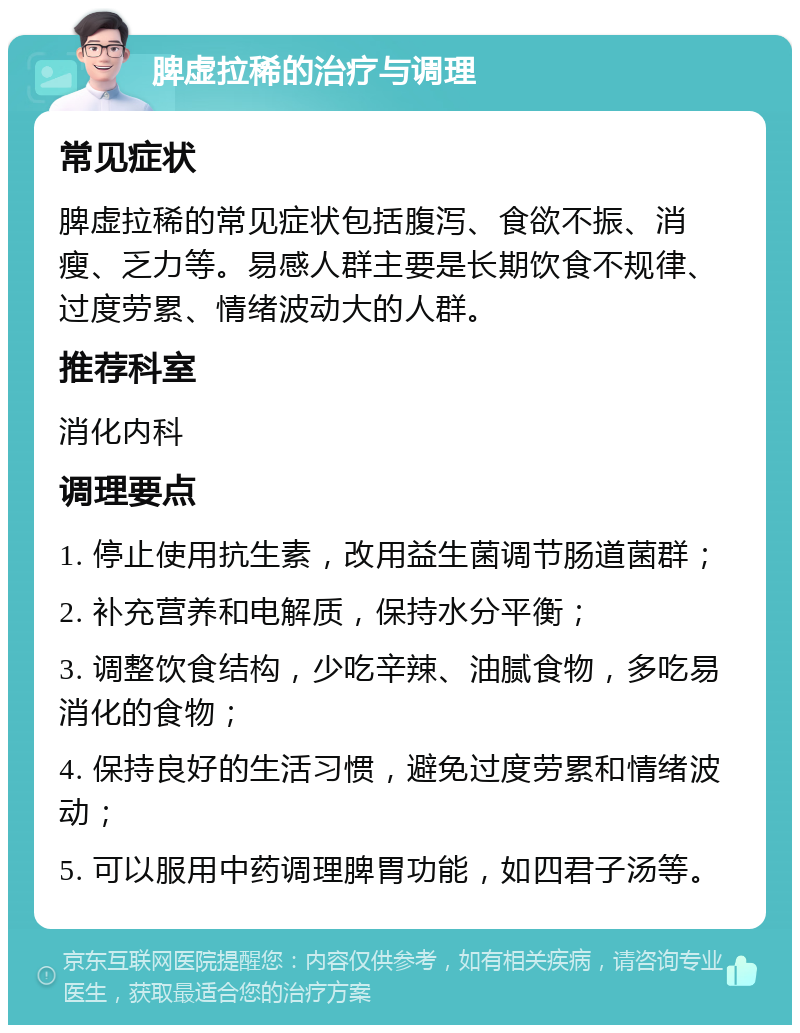 脾虚拉稀的治疗与调理 常见症状 脾虚拉稀的常见症状包括腹泻、食欲不振、消瘦、乏力等。易感人群主要是长期饮食不规律、过度劳累、情绪波动大的人群。 推荐科室 消化内科 调理要点 1. 停止使用抗生素，改用益生菌调节肠道菌群； 2. 补充营养和电解质，保持水分平衡； 3. 调整饮食结构，少吃辛辣、油腻食物，多吃易消化的食物； 4. 保持良好的生活习惯，避免过度劳累和情绪波动； 5. 可以服用中药调理脾胃功能，如四君子汤等。