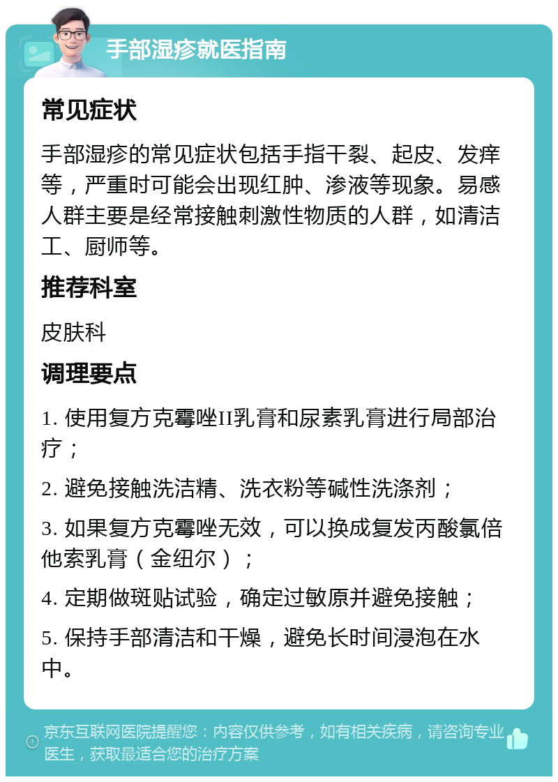 手部湿疹就医指南 常见症状 手部湿疹的常见症状包括手指干裂、起皮、发痒等，严重时可能会出现红肿、渗液等现象。易感人群主要是经常接触刺激性物质的人群，如清洁工、厨师等。 推荐科室 皮肤科 调理要点 1. 使用复方克霉唑II乳膏和尿素乳膏进行局部治疗； 2. 避免接触洗洁精、洗衣粉等碱性洗涤剂； 3. 如果复方克霉唑无效，可以换成复发丙酸氯倍他索乳膏（金纽尔）； 4. 定期做斑贴试验，确定过敏原并避免接触； 5. 保持手部清洁和干燥，避免长时间浸泡在水中。