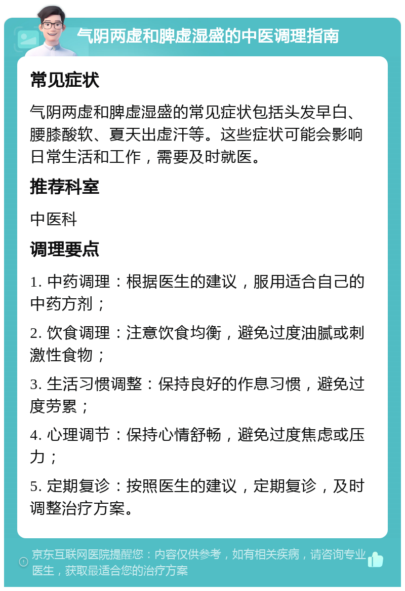 气阴两虚和脾虚湿盛的中医调理指南 常见症状 气阴两虚和脾虚湿盛的常见症状包括头发早白、腰膝酸软、夏天出虚汗等。这些症状可能会影响日常生活和工作，需要及时就医。 推荐科室 中医科 调理要点 1. 中药调理：根据医生的建议，服用适合自己的中药方剂； 2. 饮食调理：注意饮食均衡，避免过度油腻或刺激性食物； 3. 生活习惯调整：保持良好的作息习惯，避免过度劳累； 4. 心理调节：保持心情舒畅，避免过度焦虑或压力； 5. 定期复诊：按照医生的建议，定期复诊，及时调整治疗方案。